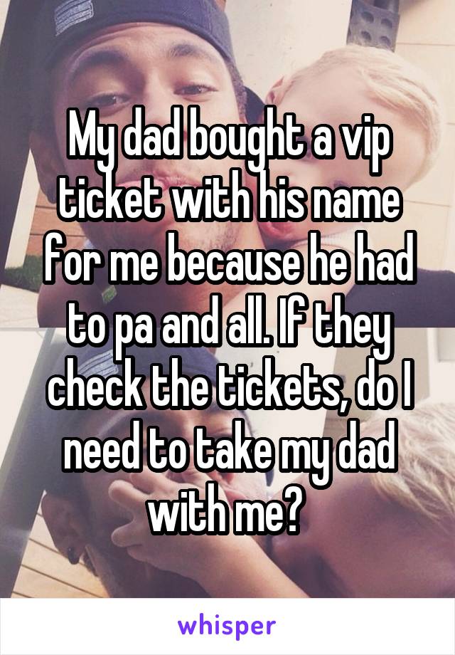 My dad bought a vip ticket with his name for me because he had to pa and all. If they check the tickets, do I need to take my dad with me? 