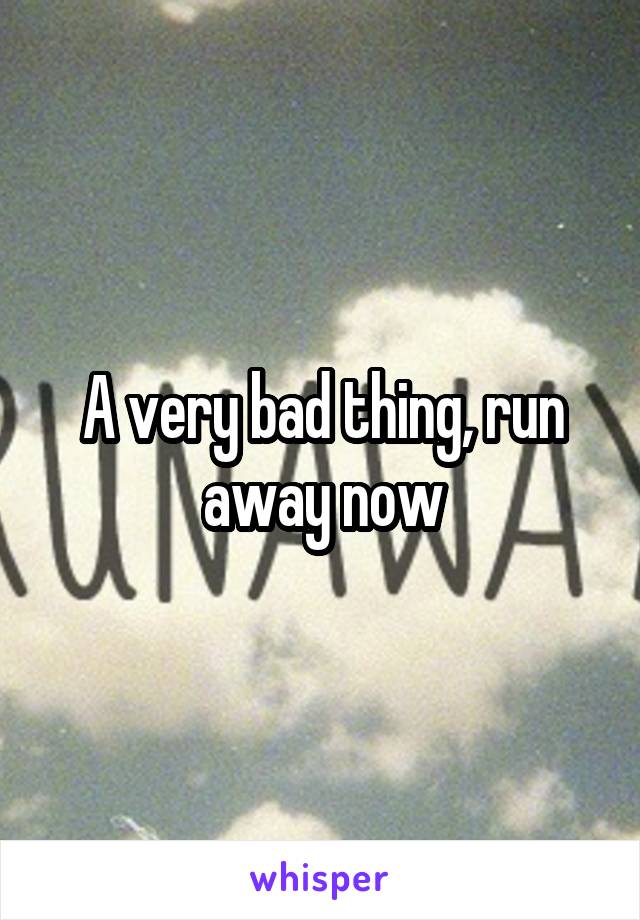 A very bad thing, run away now