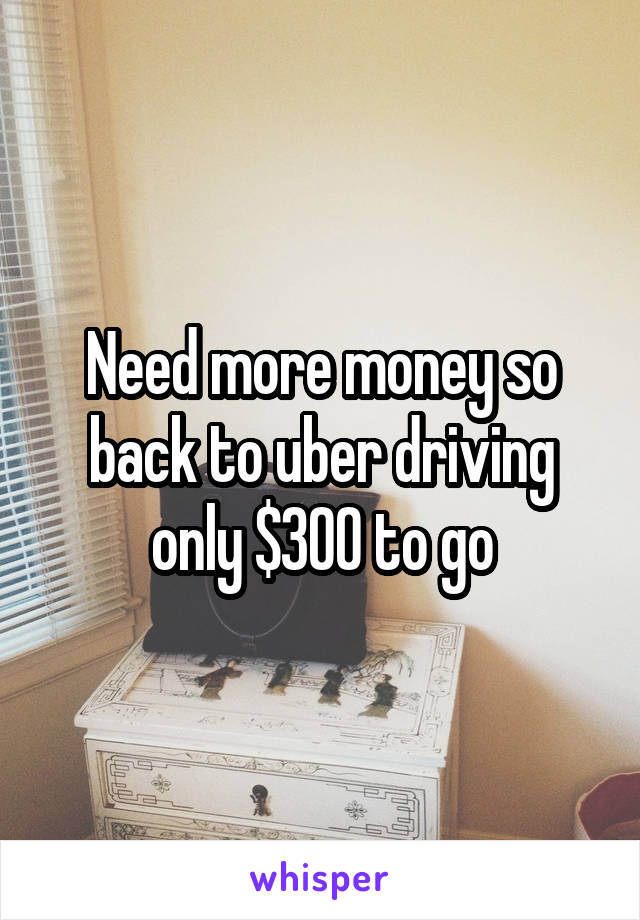 Need more money so back to uber driving only $300 to go