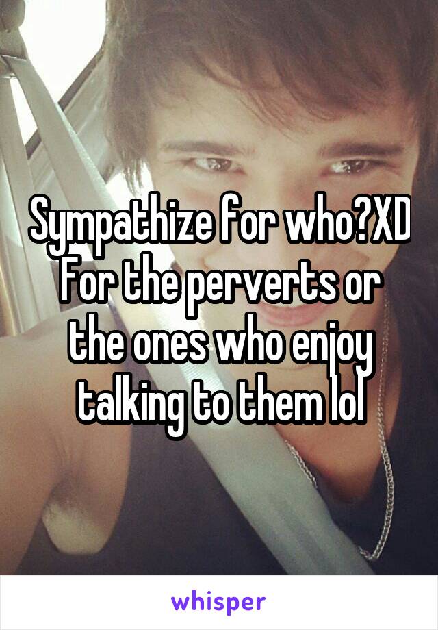 Sympathize for who?XD
For the perverts or the ones who enjoy talking to them lol