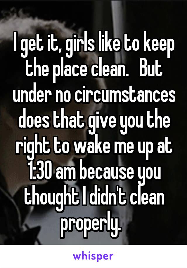 I get it, girls like to keep the place clean.   But under no circumstances does that give you the right to wake me up at 1:30 am because you thought I didn't clean properly.  