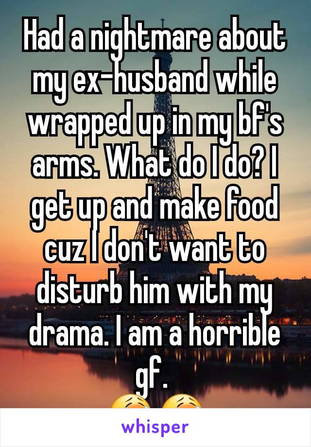 Had a nightmare about my ex-husband while wrapped up in my bf's arms. What do I do? I get up and make food cuz I don't want to disturb him with my drama. I am a horrible gf. 
😭😭