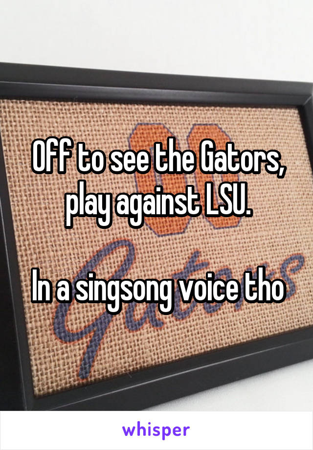 Off to see the Gators, play against LSU.

In a singsong voice tho