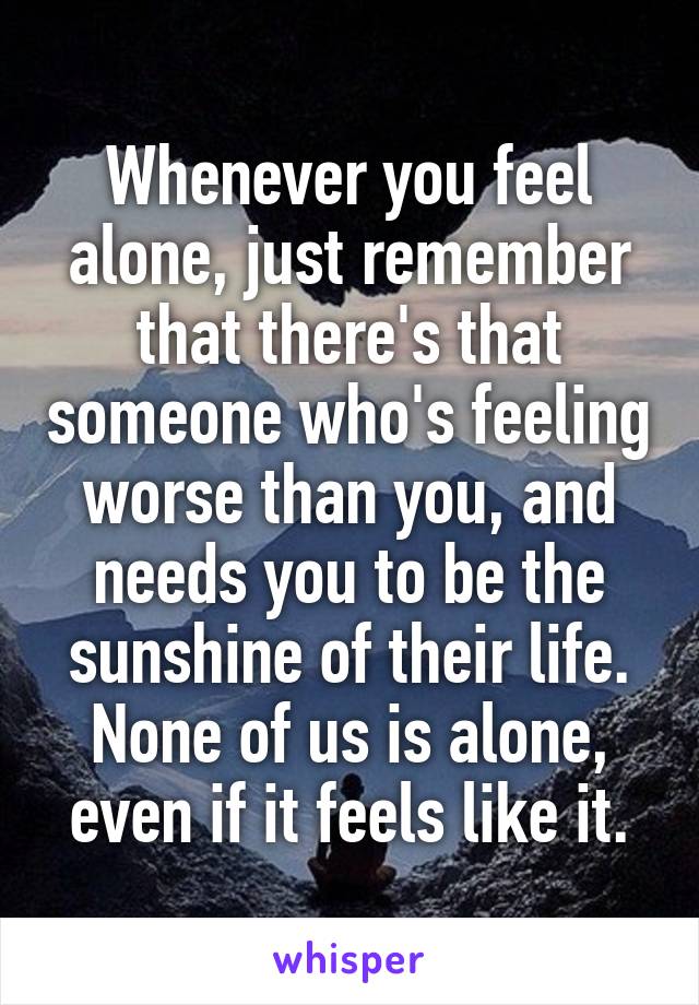 Whenever you feel alone, just remember that there's that someone who's feeling worse than you, and needs you to be the sunshine of their life. None of us is alone, even if it feels like it.