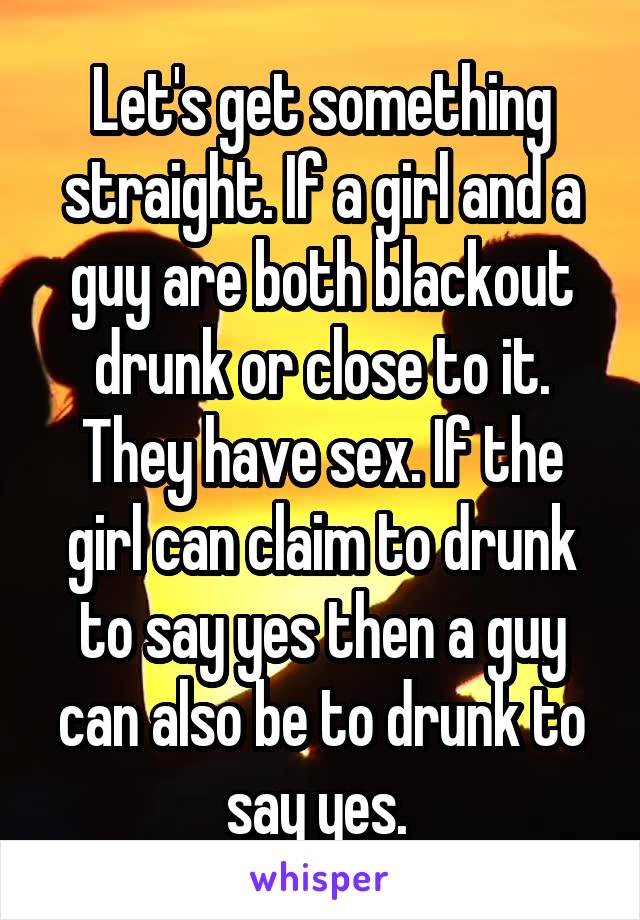 Let's get something straight. If a girl and a guy are both blackout drunk or close to it. They have sex. If the girl can claim to drunk to say yes then a guy can also be to drunk to say yes. 