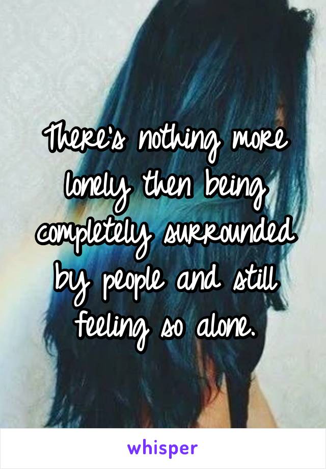 There's nothing more lonely then being completely surrounded by people and still feeling so alone.