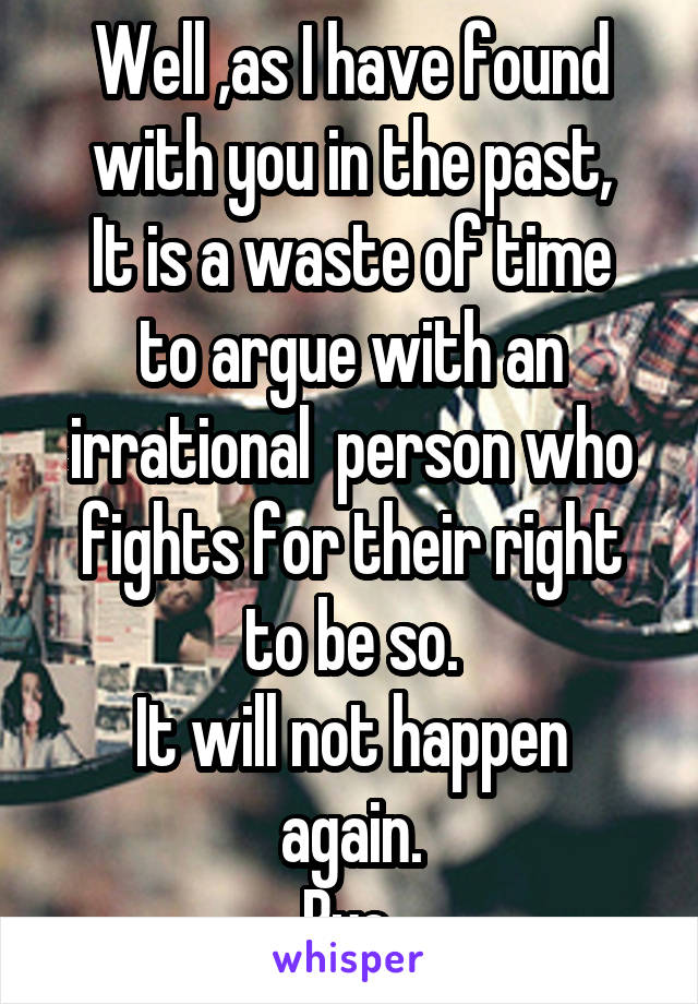 Well ,as I have found with you in the past,
It is a waste of time to argue with an irrational  person who fights for their right to be so.
It will not happen again.
Bye.