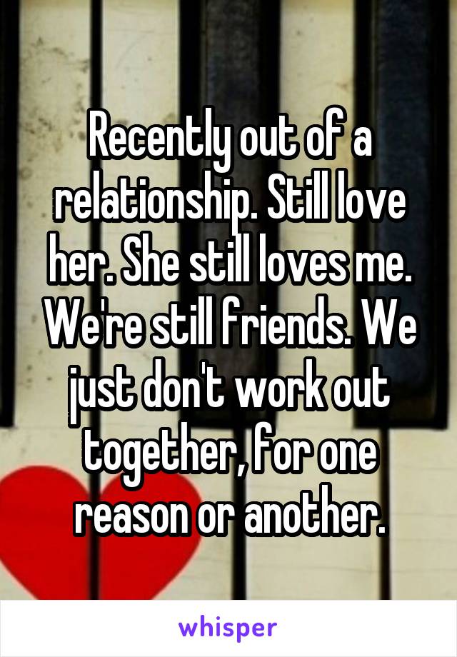 Recently out of a relationship. Still love her. She still loves me. We're still friends. We just don't work out together, for one reason or another.