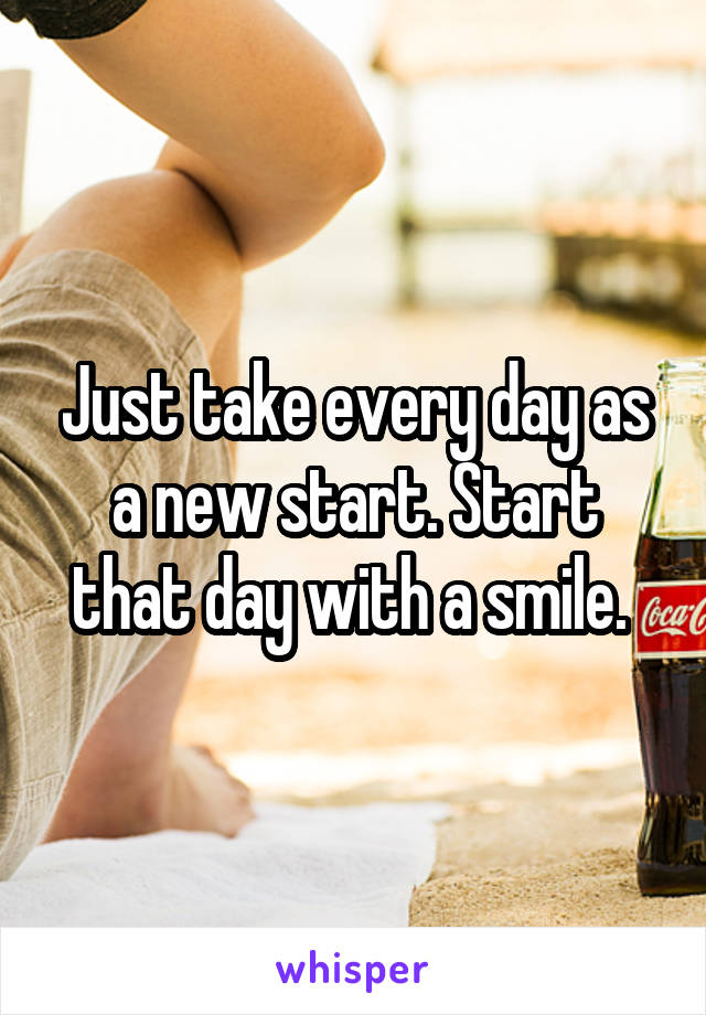 Just take every day as a new start. Start that day with a smile. 