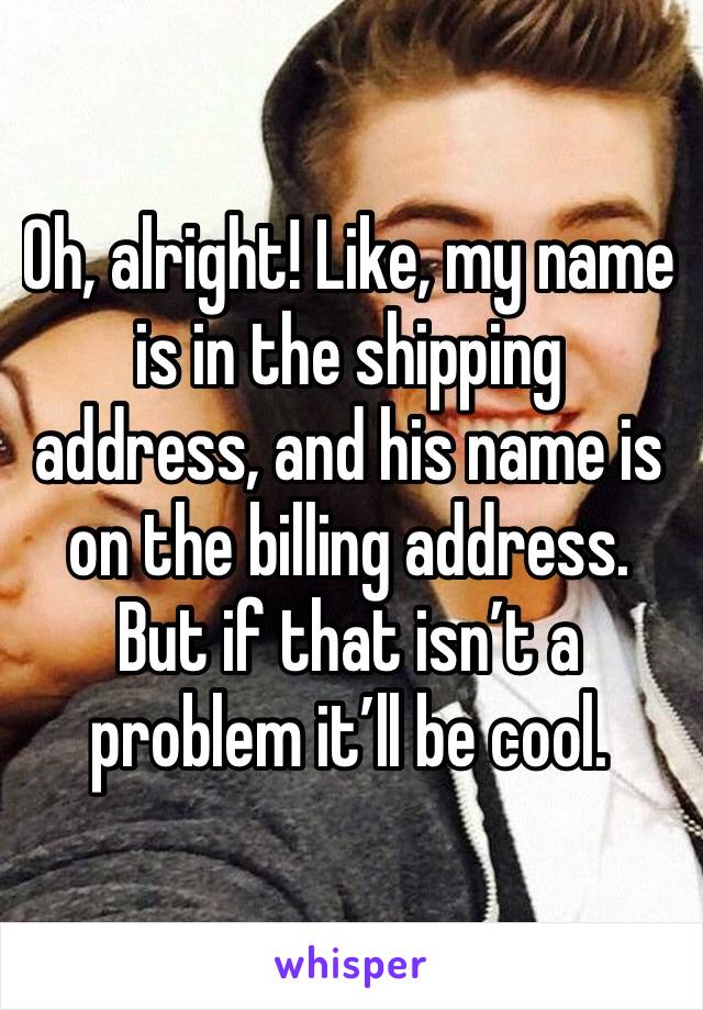 Oh, alright! Like, my name is in the shipping address, and his name is on the billing address. But if that isn’t a problem it’ll be cool.