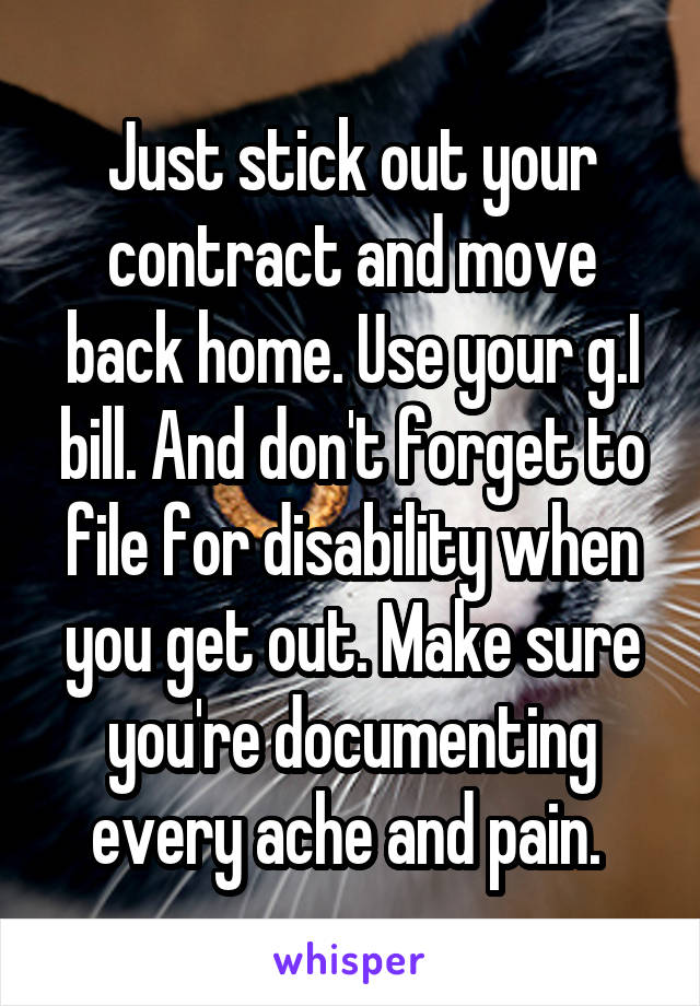 Just stick out your contract and move back home. Use your g.I bill. And don't forget to file for disability when you get out. Make sure you're documenting every ache and pain. 