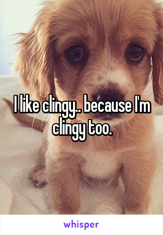 I like clingy.. because I'm clingy too.