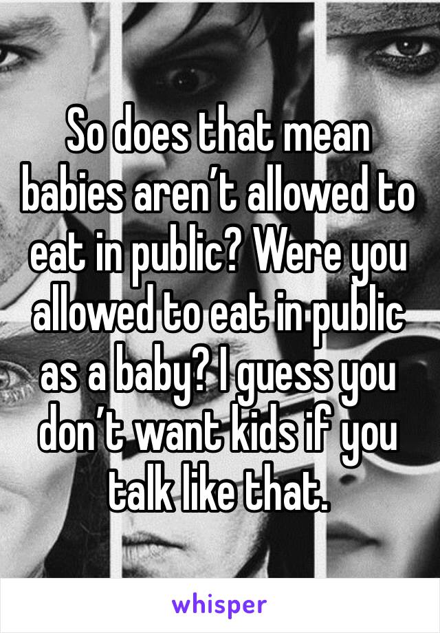So does that mean babies aren’t allowed to eat in public? Were you allowed to eat in public as a baby? I guess you don’t want kids if you talk like that. 