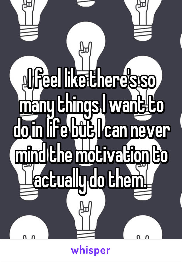 I feel like there's so many things I want to do in life but I can never mind the motivation to actually do them. 