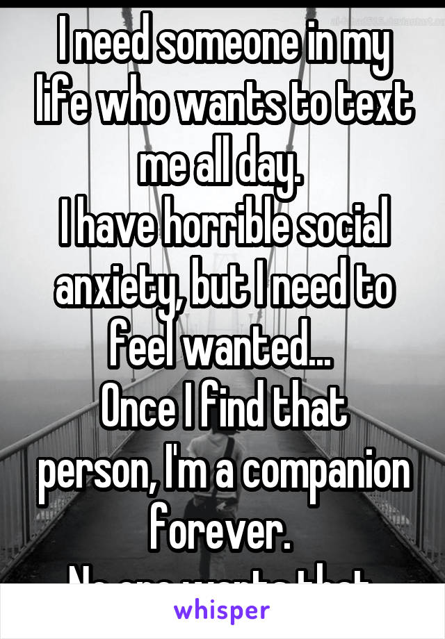 I need someone in my life who wants to text me all day. 
I have horrible social anxiety, but I need to feel wanted... 
Once I find that person, I'm a companion forever. 
No one wants that.