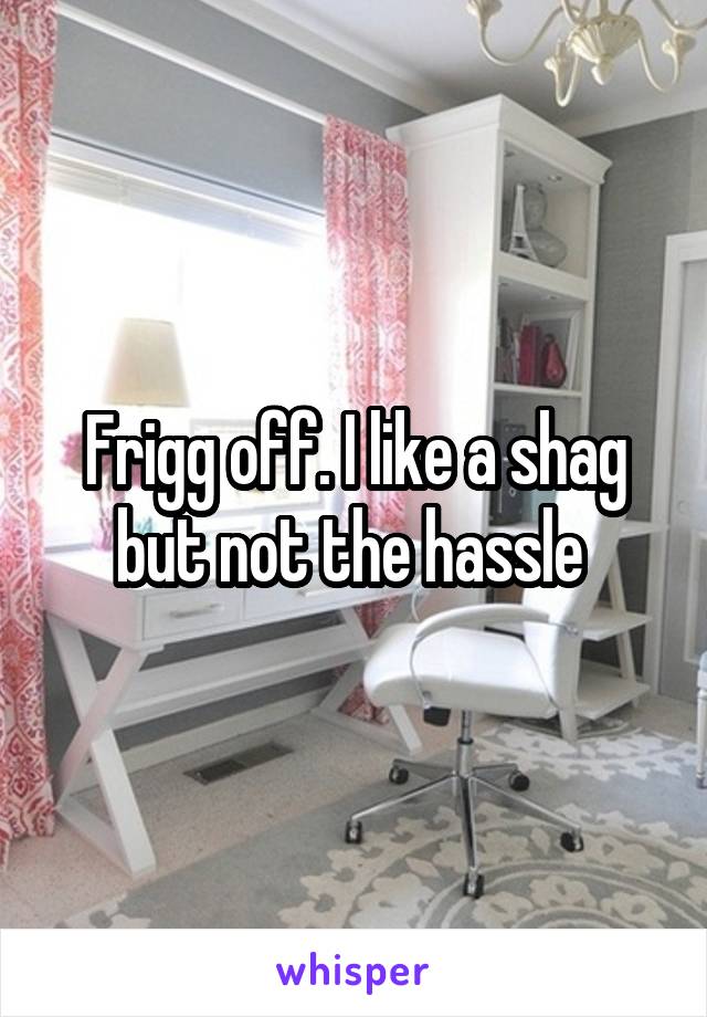 Frigg off. I like a shag but not the hassle 