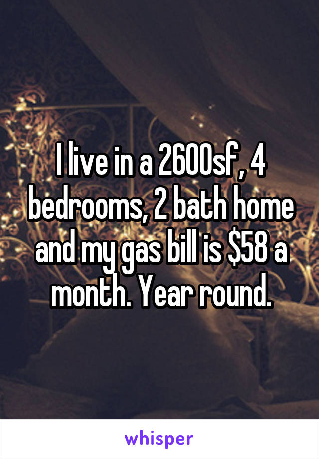 I live in a 2600sf, 4 bedrooms, 2 bath home and my gas bill is $58 a month. Year round.