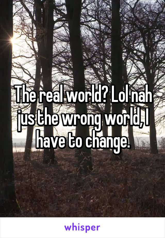 The real world? Lol nah jus the wrong world, I have to change.