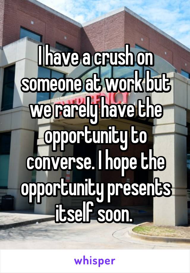 I have a crush on someone at work but we rarely have the opportunity to converse. I hope the opportunity presents itself soon. 