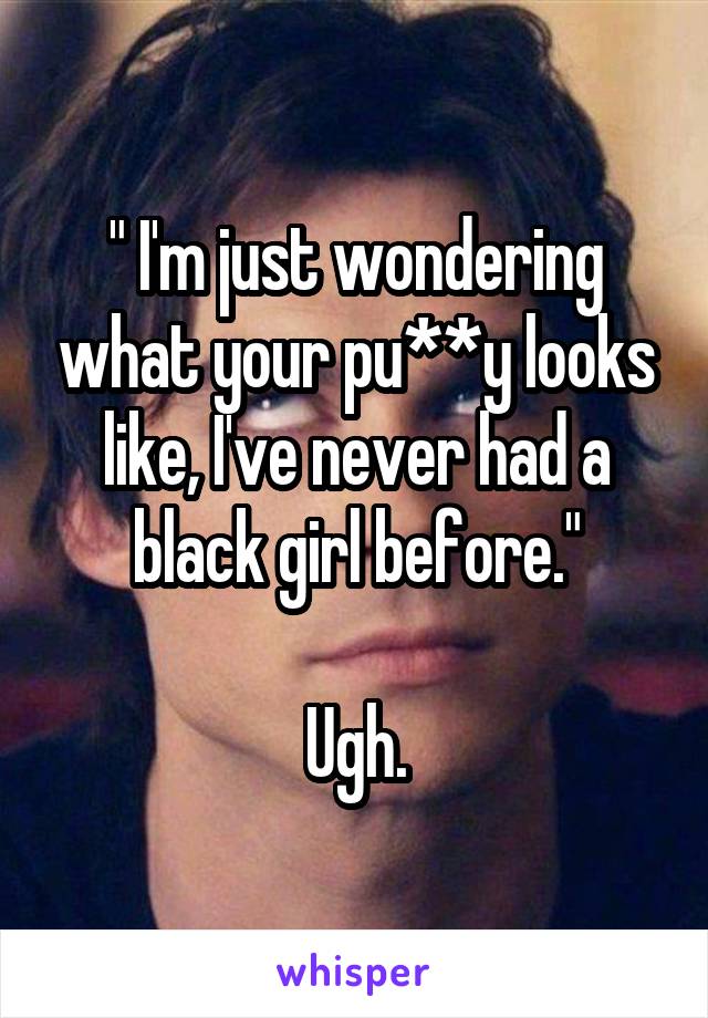 " I'm just wondering what your pu**y looks like, I've never had a black girl before."

Ugh.