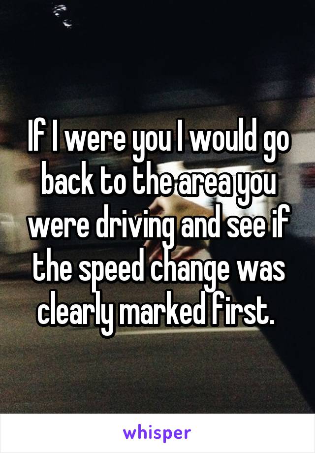 If I were you I would go back to the area you were driving and see if the speed change was clearly marked first. 