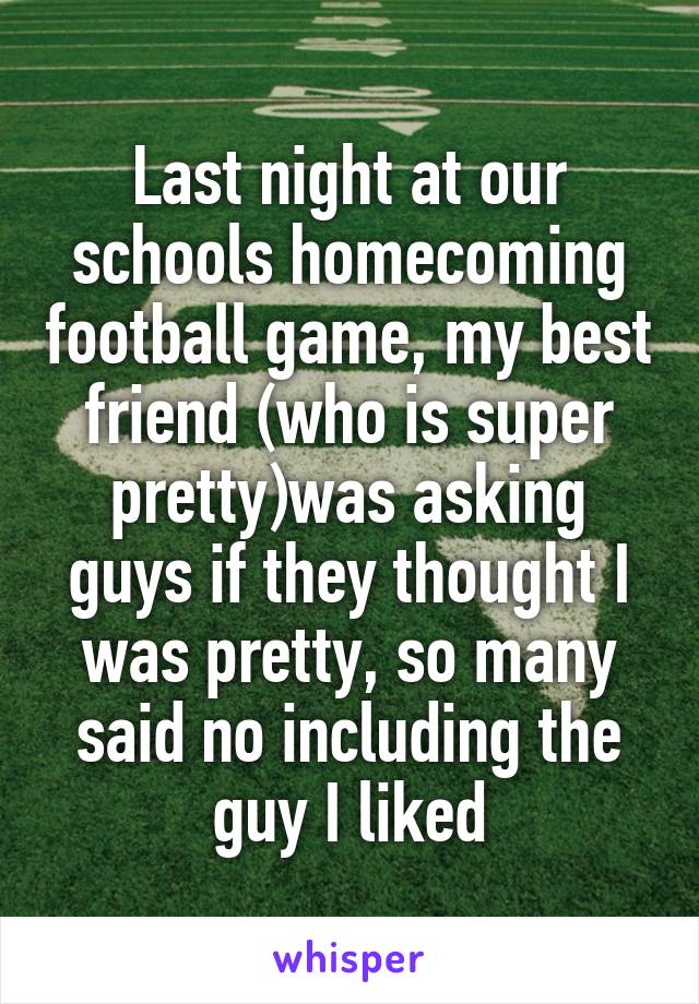 Last night at our schools homecoming football game, my best friend (who is super pretty)was asking guys if they thought I was pretty, so many said no including the guy I liked