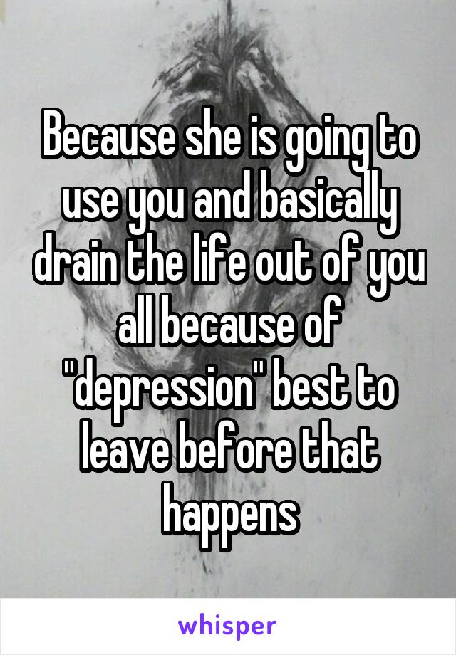 Because she is going to use you and basically drain the life out of you all because of "depression" best to leave before that happens