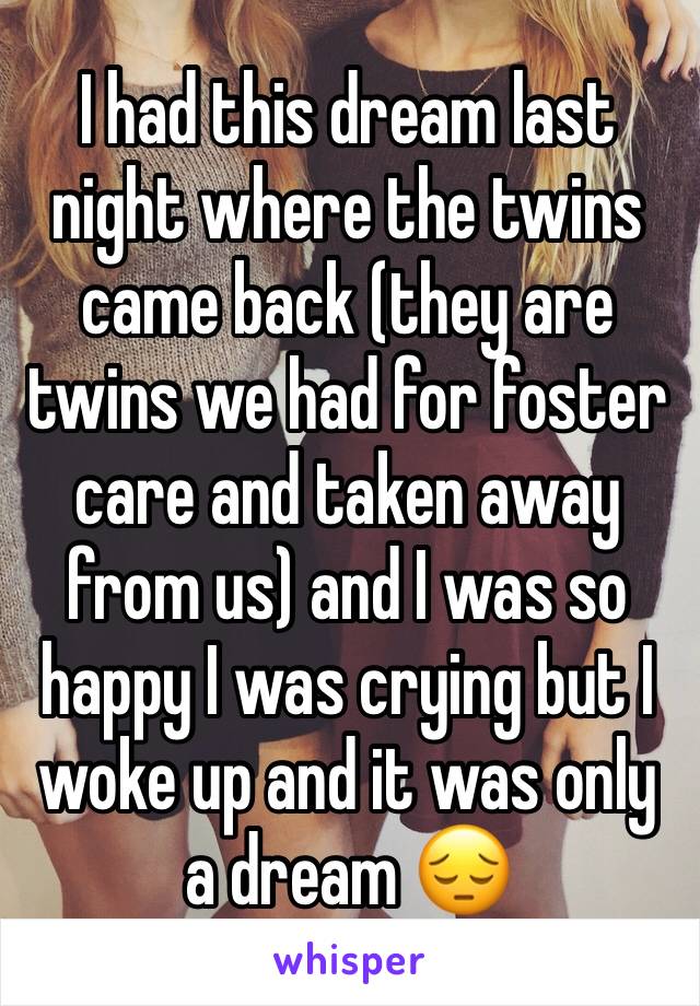 I had this dream last night where the twins came back (they are twins we had for foster care and taken away from us) and I was so happy I was crying but I woke up and it was only a dream 😔