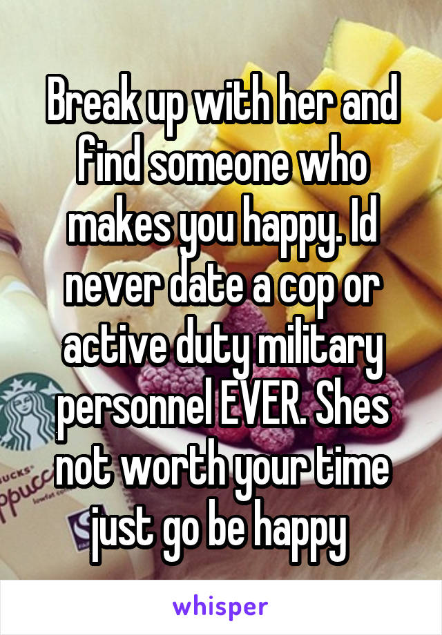 Break up with her and find someone who makes you happy. Id never date a cop or active duty military personnel EVER. Shes not worth your time just go be happy 