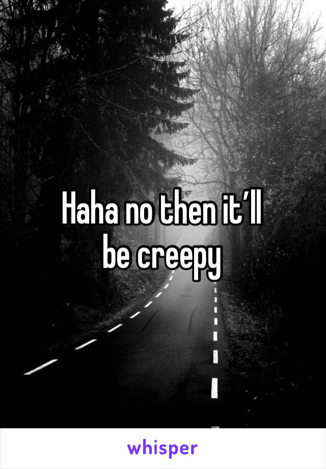 Haha no then it’ll be creepy 