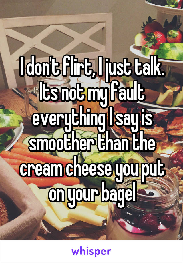 I don't flirt, I just talk. Its not my fault everything I say is smoother than the cream cheese you put on your bagel