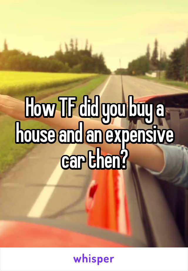 How TF did you buy a house and an expensive car then?