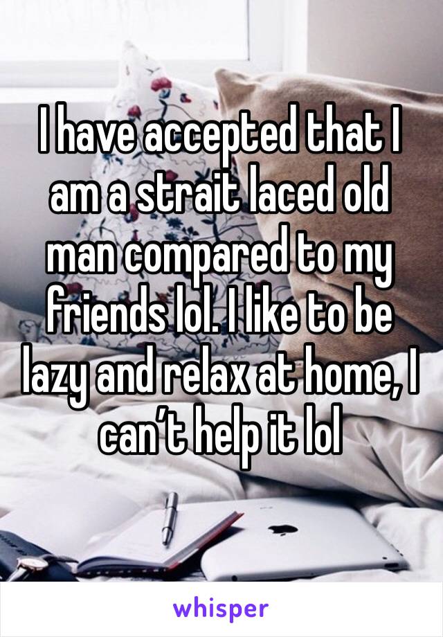 I have accepted that I am a strait laced old man compared to my friends lol. I like to be lazy and relax at home, I can’t help it lol