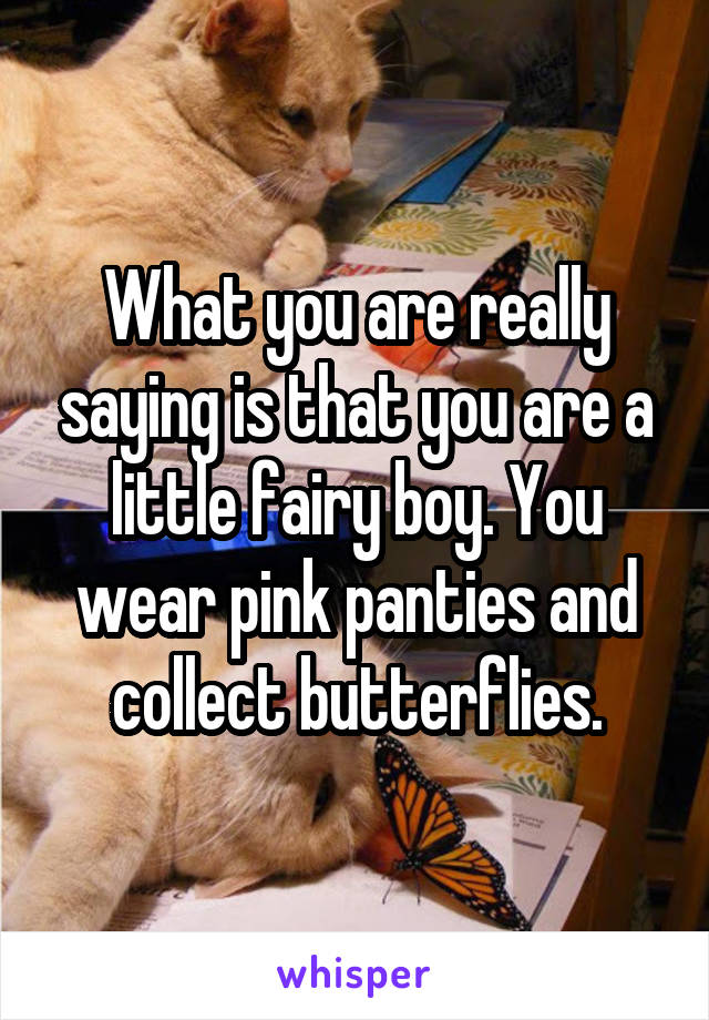 What you are really saying is that you are a little fairy boy. You wear pink panties and collect butterflies.