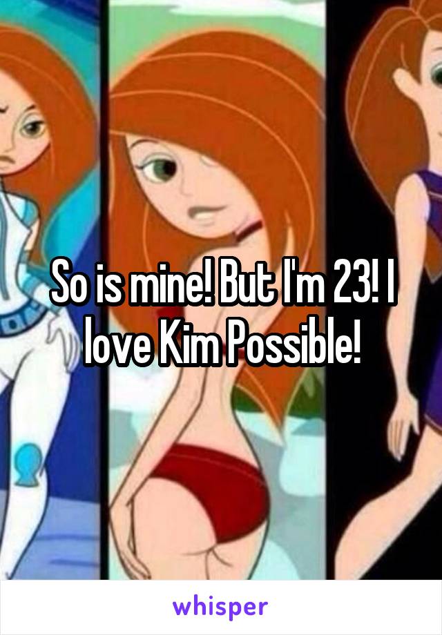 So is mine! But I'm 23! I love Kim Possible!