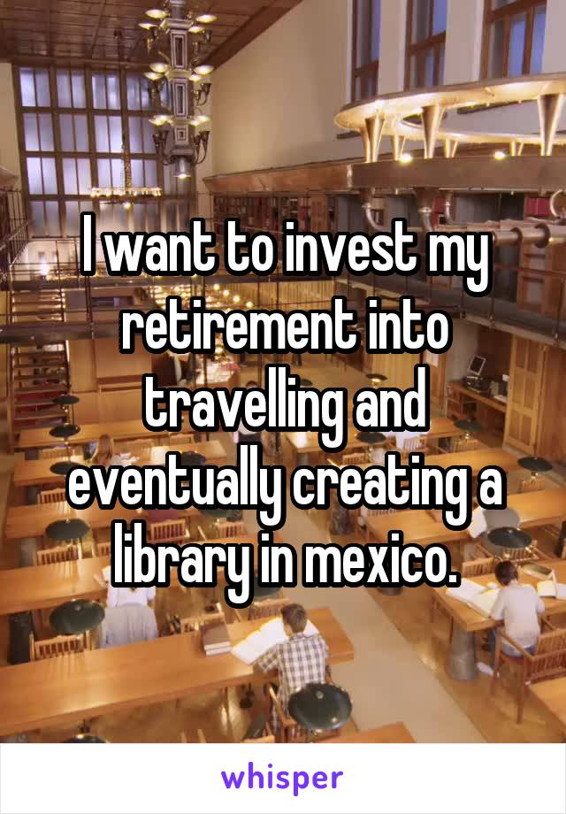 I want to invest my retirement into travelling and eventually creating a library in mexico.