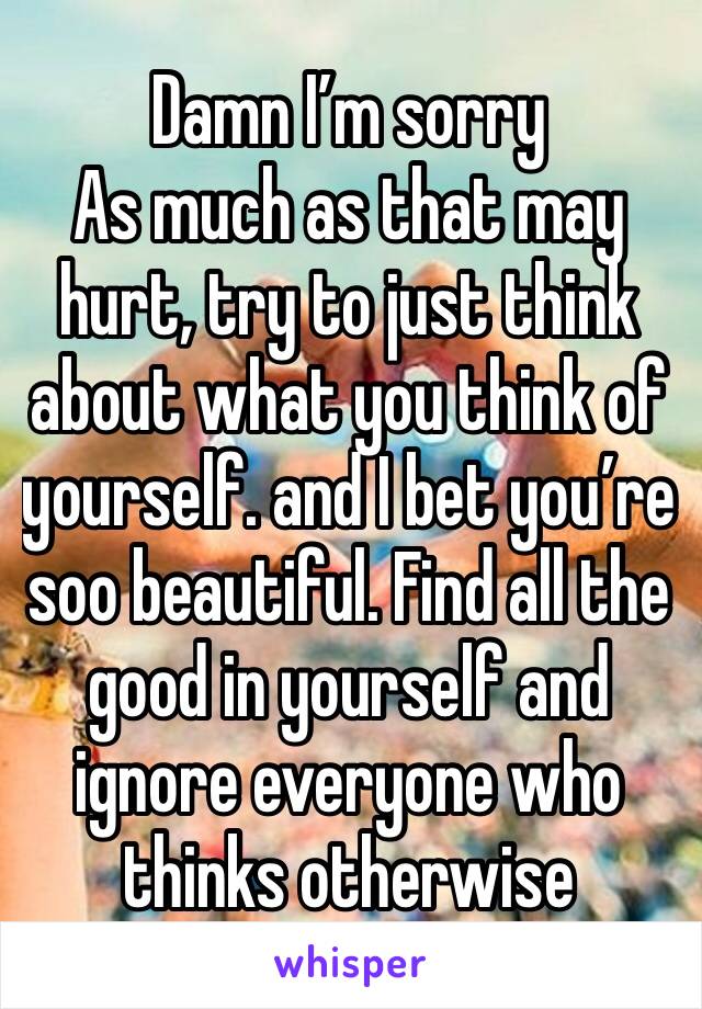 Damn I’m sorry 
As much as that may hurt, try to just think about what you think of yourself. and I bet you’re soo beautiful. Find all the good in yourself and ignore everyone who thinks otherwise 