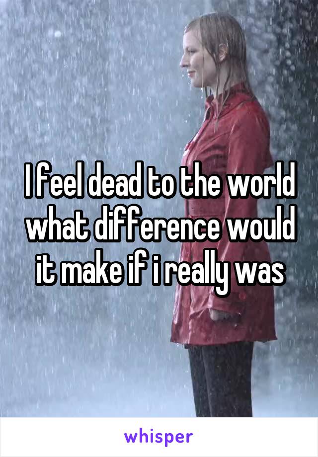 I feel dead to the world what difference would it make if i really was