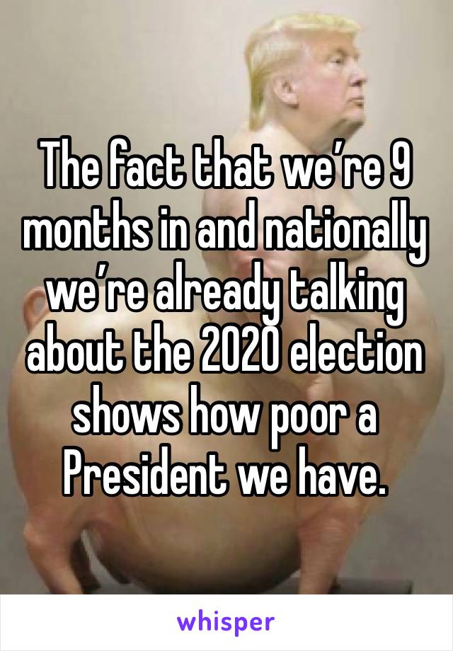 The fact that we’re 9 months in and nationally we’re already talking about the 2020 election shows how poor a President we have. 