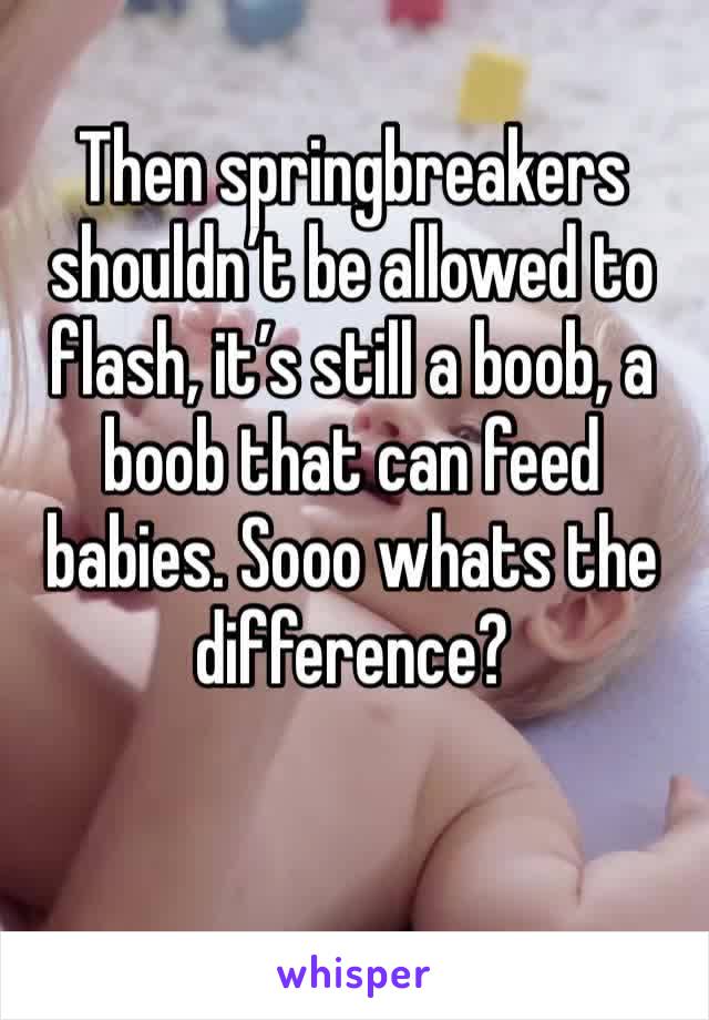 Then springbreakers shouldn’t be allowed to flash, it’s still a boob, a boob that can feed babies. Sooo whats the difference? 