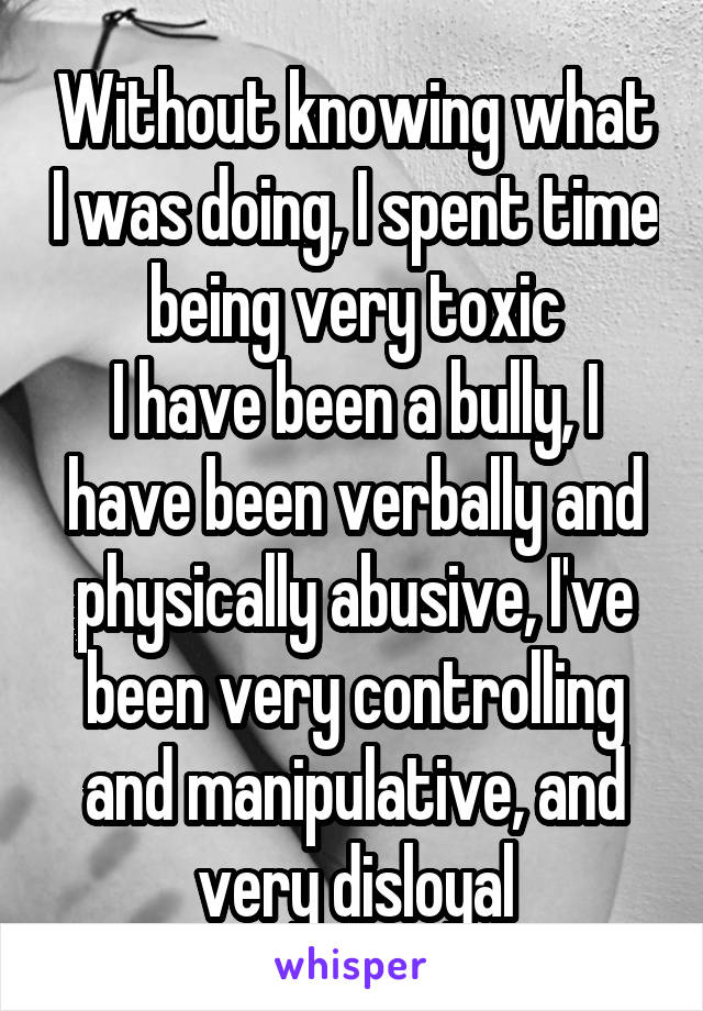 Without knowing what I was doing, I spent time being very toxic
I have been a bully, I have been verbally and physically abusive, I've been very controlling and manipulative, and very disloyal