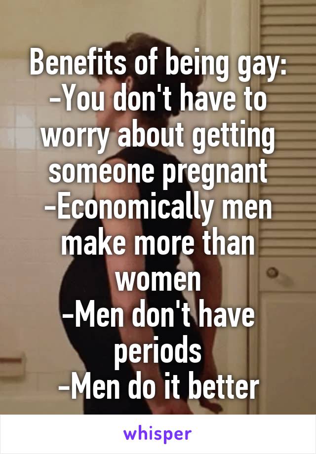 Benefits of being gay:
-You don't have to worry about getting someone pregnant
-Economically men make more than women
-Men don't have periods
-Men do it better