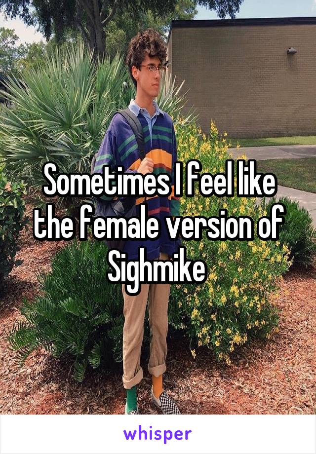 Sometimes I feel like the female version of Sighmike 