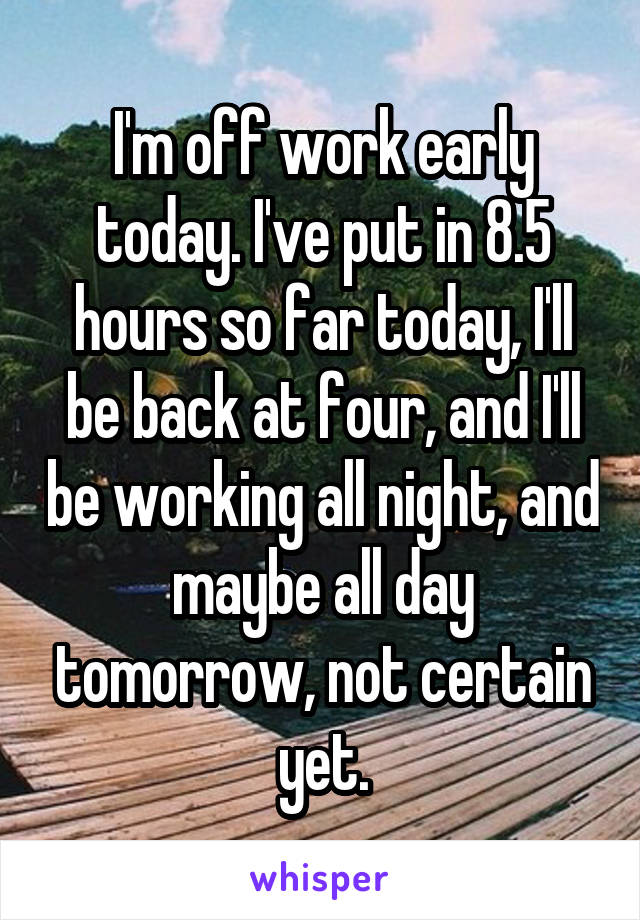 I'm off work early today. I've put in 8.5 hours so far today, I'll be back at four, and I'll be working all night, and maybe all day tomorrow, not certain yet.