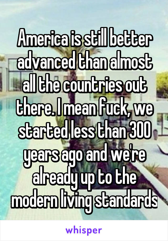 America is still better advanced than almost all the countries out there. I mean fuck, we started less than 300 years ago and we're already up to the modern living standards