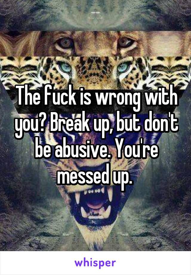 The fuck is wrong with you? Break up, but don't be abusive. You're messed up. 