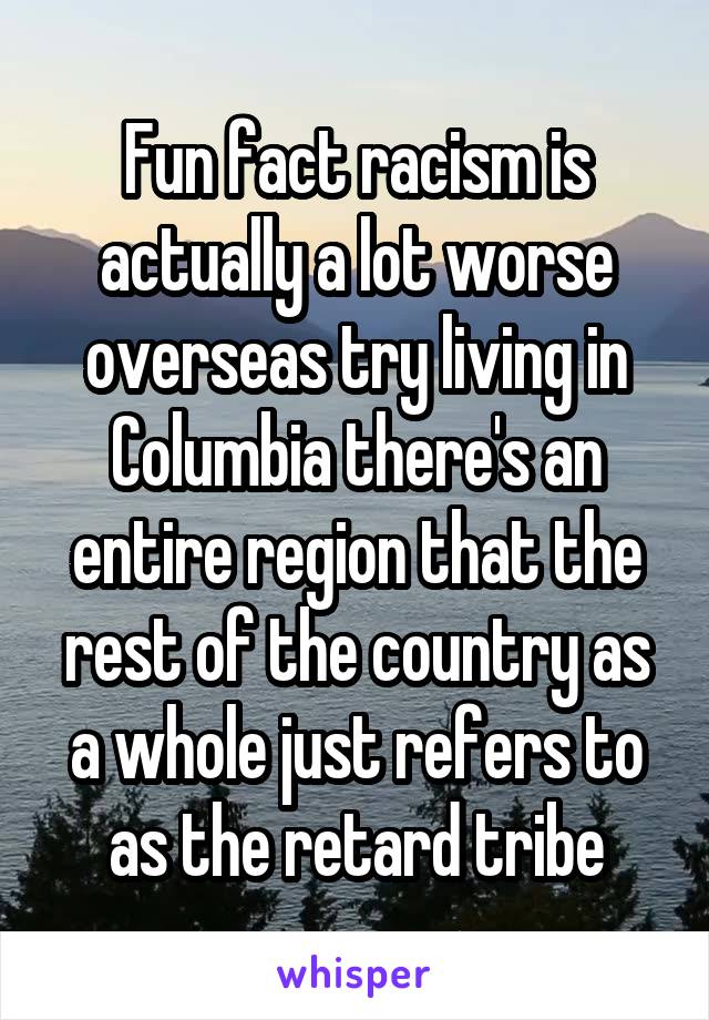 Fun fact racism is actually a lot worse overseas try living in Columbia there's an entire region that the rest of the country as a whole just refers to as the retard tribe