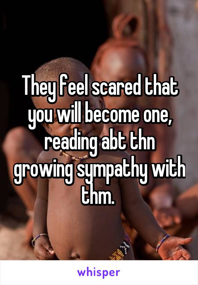 They feel scared that you will become one, reading abt thn growing sympathy with thm. 