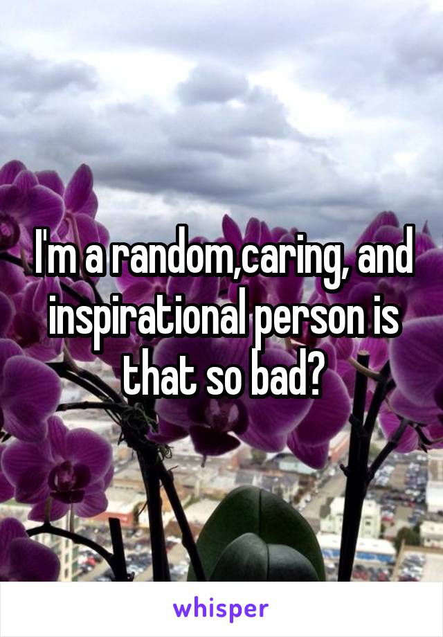 I'm a random,caring, and inspirational person is that so bad?