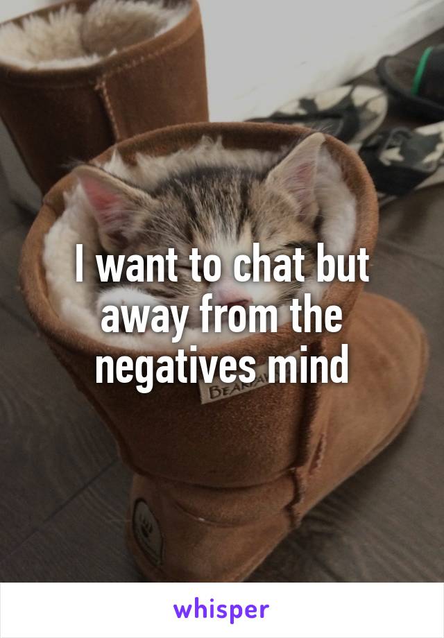 I want to chat but away from the negatives mind